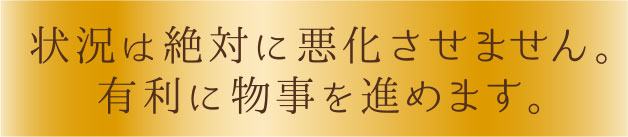 状況は絶対に悪化させません。有利に物事を進めます。