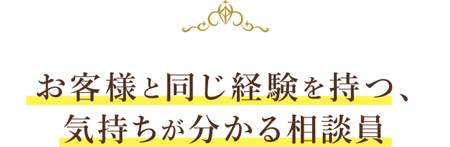 お客様と同じ経験を持つ、気持ちが分かる相談員