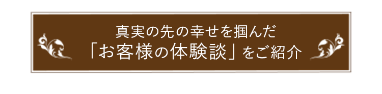 真実の先の幸せを掴んだ「お客様の体験談」をご紹介