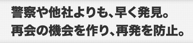 警察や他社よりも、早く発見。再会の機会を作り、再発を防止