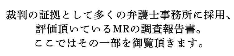 裁判の証拠として多くの弁護士事務所に採用、評価頂いているMRの調査報告書。ここではその一部を御覧頂きます。