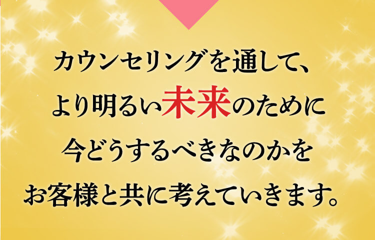 カウンセリングを通じて、より明るい未来のために今どうするべきなのかをお客様とともに考えてきます。