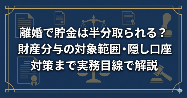 離婚で貯金は半分取られる？財産分与の対象範囲・隠し口座対策まで実務目線で解説