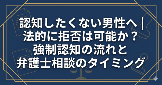 認知したくない男性へ｜法的に拒否は可能か？強制認知の流れと弁護士相談のタイミング