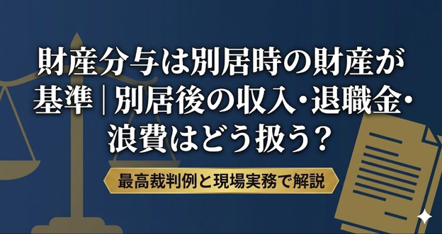 財産分与は別居時の財産が基準｜別居後の収入・退職金・浪費はどう扱う？最高裁判例と現場実務で解説